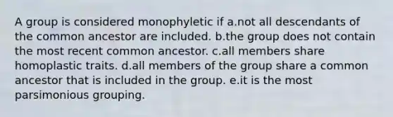 A group is considered monophyletic if a.not all descendants of the common ancestor are included. b.the group does not contain the most recent common ancestor. c.all members share homoplastic traits. d.all members of the group share a common ancestor that is included in the group. e.it is the most parsimonious grouping.