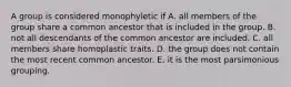 A group is considered monophyletic if A. all members of the group share a common ancestor that is included in the group. B. not all descendants of the common ancestor are included. C. all members share homoplastic traits. D. the group does not contain the most recent common ancestor. E. it is the most parsimonious grouping.