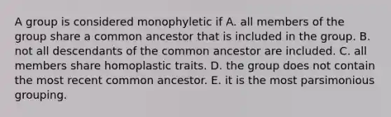 A group is considered monophyletic if A. all members of the group share a common ancestor that is included in the group. B. not all descendants of the common ancestor are included. C. all members share homoplastic traits. D. the group does not contain the most recent common ancestor. E. it is the most parsimonious grouping.