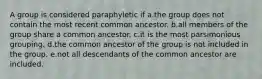 A group is considered paraphyletic if a.the group does not contain the most recent common ancestor. b.all members of the group share a common ancestor. c.it is the most parsimonious grouping. d.the common ancestor of the group is not included in the group. e.not all descendants of the common ancestor are included.