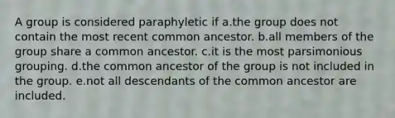 A group is considered paraphyletic if a.the group does not contain the most recent common ancestor. b.all members of the group share a common ancestor. c.it is the most parsimonious grouping. d.the common ancestor of the group is not included in the group. e.not all descendants of the common ancestor are included.