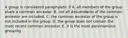 A group is considered paraphyletic if A. all members of the group share a common ancestor. B. not all descendants of the common ancestor are included. C. the common ancestor of the group is not included in the group. D. the group does not contain the most recent common ancestor. E. it is the most parsimonious grouping