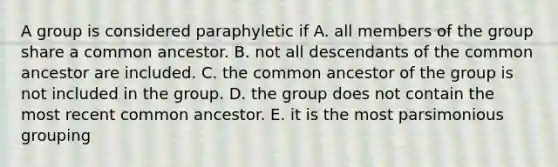 A group is considered paraphyletic if A. all members of the group share a common ancestor. B. not all descendants of the common ancestor are included. C. the common ancestor of the group is not included in the group. D. the group does not contain the most recent common ancestor. E. it is the most parsimonious grouping