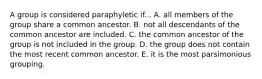 A group is considered paraphyletic if... A. all members of the group share a common ancestor. B. not all descendants of the common ancestor are included. C. the common ancestor of the group is not included in the group. D. the group does not contain the most recent common ancestor. E. it is the most parsimonious grouping.