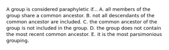 A group is considered paraphyletic if... A. all members of the group share a common ancestor. B. not all descendants of the common ancestor are included. C. the common ancestor of the group is not included in the group. D. the group does not contain the most recent common ancestor. E. it is the most parsimonious grouping.