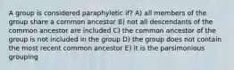 A group is considered paraphyletic if? A) all members of the group share a common ancestor B) not all descendants of the common ancestor are included C) the common ancestor of the group is not included in the group D) the group does not contain the most recent common ancestor E) it is the parsimonious grouping