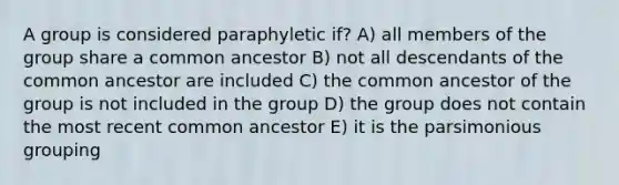 A group is considered paraphyletic if? A) all members of the group share a common ancestor B) not all descendants of the common ancestor are included C) the common ancestor of the group is not included in the group D) the group does not contain the most recent common ancestor E) it is the parsimonious grouping