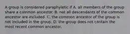 A group is considered paraphyletic if A. all members of the group share a common ancestor. B. not all descendants of the common ancestor are included. C. the common ancestor of the group is not included in the group. D. the group does not contain the most recent common ancestor.