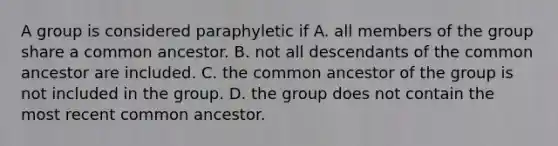 A group is considered paraphyletic if A. all members of the group share a common ancestor. B. not all descendants of the common ancestor are included. C. the common ancestor of the group is not included in the group. D. the group does not contain the most recent common ancestor.