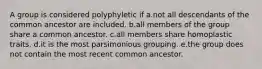 A group is considered polyphyletic if a.not all descendants of the common ancestor are included. b.all members of the group share a common ancestor. c.all members share homoplastic traits. d.it is the most parsimonious grouping. e.the group does not contain the most recent common ancestor.