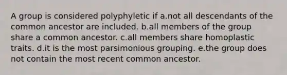 A group is considered polyphyletic if a.not all descendants of the common ancestor are included. b.all members of the group share a common ancestor. c.all members share homoplastic traits. d.it is the most parsimonious grouping. e.the group does not contain the most recent common ancestor.