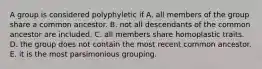 A group is considered polyphyletic if A. all members of the group share a common ancestor. B. not all descendants of the common ancestor are included. C. all members share homoplastic traits. D. the group does not contain the most recent common ancestor. E. it is the most parsimonious grouping.