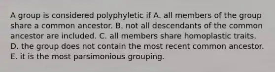 A group is considered polyphyletic if A. all members of the group share a common ancestor. B. not all descendants of the common ancestor are included. C. all members share homoplastic traits. D. the group does not contain the most recent common ancestor. E. it is the most parsimonious grouping.