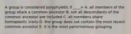 A group is considered polyphyletic if ____> A. all members of the group share a common ancestor B. not all descendants of the common ancestor are included C. all members share homoplastic traits D. the group does not contain the most recent common ancestor E. it is the most parsimonious grouping