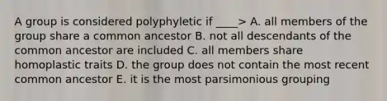 A group is considered polyphyletic if ____> A. all members of the group share a common ancestor B. not all descendants of the common ancestor are included C. all members share homoplastic traits D. the group does not contain the most recent common ancestor E. it is the most parsimonious grouping