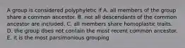 A group is considered polyphyletic if A. all members of the group share a common ancestor. B. not all descendants of the common ancestor are included. C. all members share homoplastic traits. D. the group does not contain the most recent common ancestor. E. it is the most parsimonious grouping