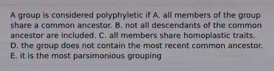 A group is considered polyphyletic if A. all members of the group share a common ancestor. B. not all descendants of the common ancestor are included. C. all members share homoplastic traits. D. the group does not contain the most recent common ancestor. E. it is the most parsimonious grouping