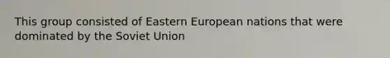 This group consisted of Eastern European nations that were dominated by the Soviet Union