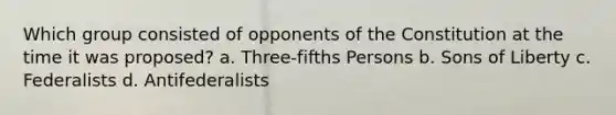 Which group consisted of opponents of the Constitution at the time it was proposed? a. Three-fifths Persons b. Sons of Liberty c. Federalists d. Antifederalists