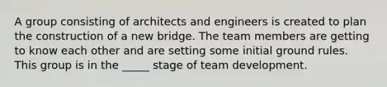 A group consisting of architects and engineers is created to plan the construction of a new bridge. The team members are getting to know each other and are setting some initial ground rules. This group is in the _____ stage of team development.