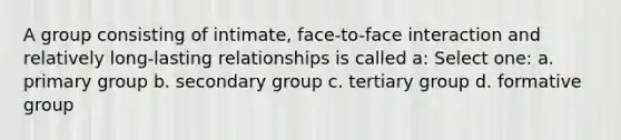 A group consisting of intimate, face-to-face interaction and relatively long-lasting relationships is called a: Select one: a. primary group b. secondary group c. tertiary group d. formative group