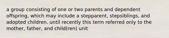 a group consisting of one or two parents and dependent offspring, which may include a stepparent, stepsiblings, and adopted children. until recently this term referred only to the mother, father, and child(ren) unit