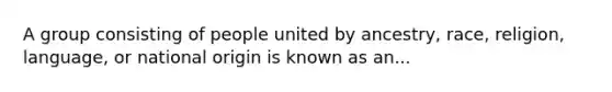 A group consisting of people united by ancestry, race, religion, language, or national origin is known as an...