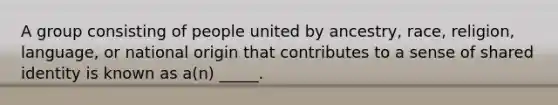 A group consisting of people united by ancestry, race, religion, language, or national origin that contributes to a sense of shared identity is known as a(n) _____.