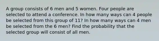 A group consists of 6 men and 5 women. Four people are selected to attend a conference. In how many ways can 4 people be selected from this group of 11? In how many ways can 4 men be selected from the 6 men? Find the probability that the selected group will consist of all men.