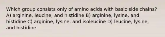 Which group consists only of amino acids with basic side chains? A) arginine, leucine, and histidine B) arginine, lysine, and histidine C) arginine, lysine, and isoleucine D) leucine, lysine, and histidine