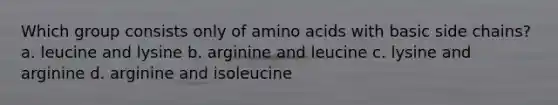 Which group consists only of amino acids with basic side chains? a. leucine and lysine b. arginine and leucine c. lysine and arginine d. arginine and isoleucine