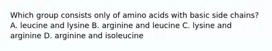 Which group consists only of amino acids with basic side chains? A. leucine and lysine B. arginine and leucine C. lysine and arginine D. arginine and isoleucine