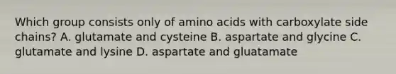 Which group consists only of <a href='https://www.questionai.com/knowledge/k9gb720LCl-amino-acids' class='anchor-knowledge'>amino acids</a> with carboxylate side chains? A. glutamate and cysteine B. aspartate and glycine C. glutamate and lysine D. aspartate and gluatamate