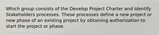 Which group consists of the Develop Project Charter and Identify Stakeholders processes. These processes define a new project or new phase of an existing project by obtaining authorization to start the project or phase.