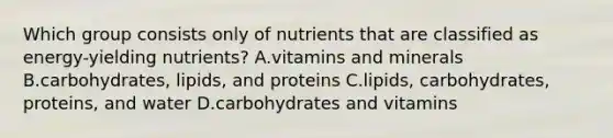 Which group consists only of nutrients that are classified as energy-yielding nutrients? A.vitamins and minerals B.carbohydrates, lipids, and proteins C.lipids, carbohydrates, proteins, and water D.carbohydrates and vitamins