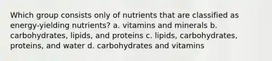 Which group consists only of nutrients that are classified as energy-yielding nutrients? a. vitamins and minerals b. carbohydrates, lipids, and proteins c. lipids, carbohydrates, proteins, and water d. carbohydrates and vitamins