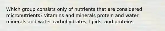 Which group consists only of nutrients that are considered micronutrients? vitamins and minerals protein and water minerals and water carbohydrates, lipids, and proteins