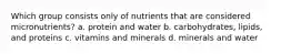 Which group consists only of nutrients that are considered micronutrients? a. protein and water b. carbohydrates, lipids, and proteins c. vitamins and minerals d. minerals and water