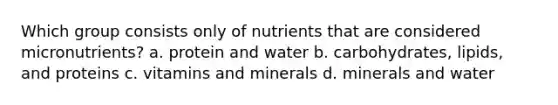 Which group consists only of nutrients that are considered micronutrients? a. protein and water b. carbohydrates, lipids, and proteins c. vitamins and minerals d. minerals and water