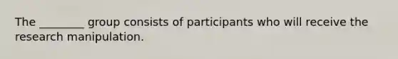 The ________ group consists of participants who will receive the research manipulation.