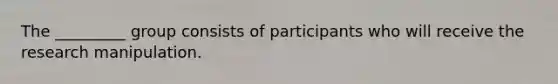 The _________ group consists of participants who will receive the research manipulation.