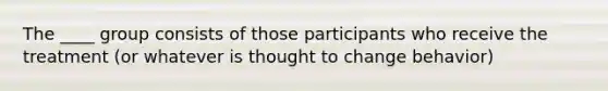 The ____ group consists of those participants who receive the treatment (or whatever is thought to change behavior)