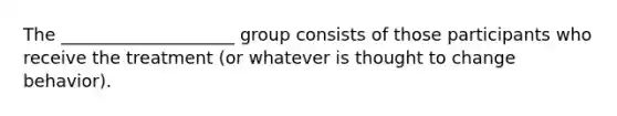 The ____________________ group consists of those participants who receive the treatment (or whatever is thought to change behavior).