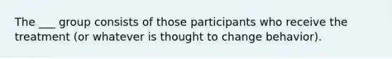 The ___ group consists of those participants who receive the treatment (or whatever is thought to change behavior).