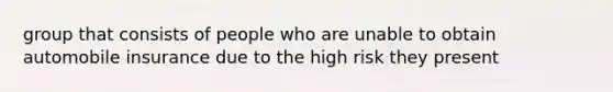 group that consists of people who are unable to obtain automobile insurance due to the high risk they present