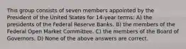 This group consists of seven members appointed by the President of the United States for 14-year terms: A) the presidents of the Federal Reserve Banks. B) the members of the Federal Open Market Committee. C) the members of the Board of Governors. D) None of the above answers are correct.