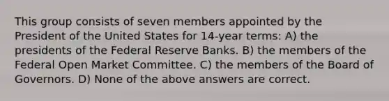 This group consists of seven members appointed by the President of the United States for 14-year terms: A) the presidents of the Federal Reserve Banks. B) the members of the Federal Open Market Committee. C) the members of the Board of Governors. D) None of the above answers are correct.