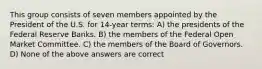 This group consists of seven members appointed by the President of the U.S. for 14-year terms: A) the presidents of the Federal Reserve Banks. B) the members of the Federal Open Market Committee. C) the members of the Board of Governors. D) None of the above answers are correct