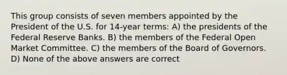 This group consists of seven members appointed by the President of the U.S. for 14-year terms: A) the presidents of the Federal Reserve Banks. B) the members of the Federal Open Market Committee. C) the members of the Board of Governors. D) None of the above answers are correct