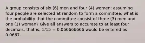 A group consists of six (6) men and four (4) women; assuming four people are selected at random to form a committee, what is the probability that the committee consist of three (3) men and one (1) woman? Give all answers to accurate to at least four decimals; that is, 1/15 = 0.066666666 would be entered as 0.0667.